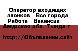  Оператор входящих звонков - Все города Работа » Вакансии   . Амурская обл.,Тында г.